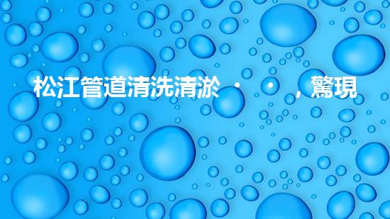 松江管道清洗清淤，驚現(xiàn)隱秘世界！
